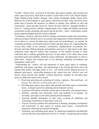 “liveable” /famous cities are known by the parks, open spaces, gardens, play grounds and
public spaces they house. Hyde Park in London, Central Park in New York; Pinjore Garden-
Kalka; Shalimar/Tulip Garden- Srinagar; Rose Garden Chandigarh; Budha Jayanti Park-
Delhi are few of the examples of green spaces, which have put these cities and towns on the
global map of tourism and eminence. In addition to making value addition to cities and
communities, green and open spaces are known for their numerous intangible benefits in
terms of, creating positive attitudes; making people active, happy and healthy; promoting
socialisation besides promoting and preserving bio-diversity , which unfortunately remain
poorly understood/appreciated and poorly evidenced.
Considering enormous value they hold for ecology, environment, people and communities,
urban green spaces should be seen as an essential and integral part of urban infrastructure and
not an add-on or a luxury for urban areas. Better tools and methodologies are needed for
evaluating and doing a cost-benefit analysis of parks and open spaces, for understanding the
services they render to the urbanites, communities, neighbourhood, environment, bio-
diversity and cities. Making adequate and qualitative provision of open spaces in the urban
settlements needs objective analysis and evaluation, so that benefits accruing to urban
settlements due to making appropriate provision of open spaces in the urban areas on the
prescribed norms and standards, should be clearly understood and appreciated, in order to
make them integral and essential part of city planning, designing, development and
management frame-work.
Understanding the context, role and importance of urban green spaces in reshaping,
redefining, reinventing, innovating and repositioning of the existing and future cities and
making them healthy and happy places to live, will remain critical. Making provision of
adequate open spaces, using urban planning as the potent lever and effective tool, will
always remain relevant and valuable. Looking objectively, strategies for providing open
spaces in urban areas must revolve around;
 Preserving, protecting and promoting all existing vegetation , flora and fauna. and
making value addition to existing green space in cities.
 Providing green spaces, open spaces, play grounds and public spaces on prescribed
norms, as integral part of city planning and development process
• Creating a well-defined hierarchy of open spaces in the urban and regional context
• Defining rationally and realistically, norms and standards to be adopted for
providing open spaces in the urban planning and development.
• Ensuring equitable distribution of open areas, covering all inhabitants and
minimizing concentration of open spaces in the city.
• Actively involving residents and communities in planning, designing, development
and maintenance of open spaces by making green spaces community-led
programme rather than government led agenda.
• Promoting and celebrating green spaces, by organizing competitions and dedicated
festivals like Rose/chrysanthemum Festival etc. besides recognizing and awarding
 