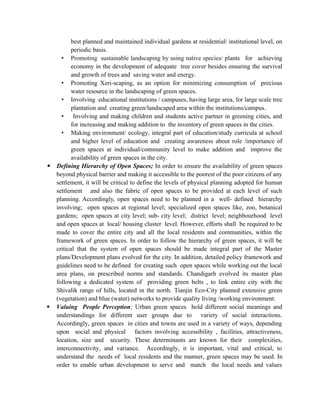 best planned and maintained individual gardens at residential/ institutional level, on
periodic basis.
• Promoting sustainable landscaping by using native species/ plants for achieving
economy in the development of adequate tree cover besides ensuring the survival
and growth of trees and saving water and energy.
• Promoting Xeri-scaping, as an option for minimizing consumption of precious
water resource in the landscaping of green spaces.
• Involving educational institutions / campuses, having large area, for large scale tree
plantation and creating green/landscaped area within the institutions/campus.
• Involving and making children and students active partner in greening cities, and
for increasing and making addition to the inventory of green spaces in the cities.
• Making environment/ ecology, integral part of education/study curricula at school
and higher level of education and creating awareness about role /importance of
green spaces at individual/community level to make addition and improve the
availability of green spaces in the city.
 Defining Hierarchy of Open Spaces; In order to ensure the availability of green spaces
beyond physical barrier and making it accessible to the poorest of the poor citizens of any
settlement, it will be critical to define the levels of physical planning adopted for human
settlement and also the fabric of open spaces to be provided at each level of such
planning. Accordingly, open spaces need to be planned in a well- defined hierarchy
involving; open spaces at regional level; specialized open spaces like, zoo, botanical
gardens; open spaces at city level; sub- city level; district level; neighbourhood level
and open spaces at local/ housing cluster level. However, efforts shall be required to be
made to cover the entire city and all the local residents and communities, within the
framework of green spaces. In order to follow the hierarchy of green spaces, it will be
critical that the system of open spaces should be made integral part of the Master
plans/Development plans evolved for the city. In addition, detailed policy framework and
guidelines need to be defined for creating such open spaces while working out the local
area plans, on prescribed norms and standards. Chandigarh evolved its master plan
following a dedicated system of providing green belts , to link entire city with the
Shivalik range of hills, located in the north. Tianjin Eco-City planned extensive green
(vegetation) and blue (water) networks to provide quality living /working environment.
 Valuing People Perception; Urban green spaces hold different social meanings and
understandings for different user groups due to variety of social interactions.
Accordingly, green spaces in cities and towns are used in a variety of ways, depending
upon social and physical factors involving accessibility , facilities, attractiveness,
location, size and security. These determinants are known for their complexities,
interconnectivity, and variance. Accordingly, it is important, vital and critical, to
understand the needs of local residents and the manner, green spaces may be used. In
order to enable urban development to serve and match the local needs and values
 