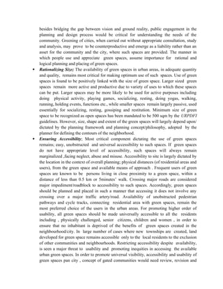 besides bridging the gap between vision and ground reality, public engagement in the
planning and design process would be critical for understanding the needs of the
community. Greening of cities, when carried out without appropriate consultation, study
and analysis, may prove to be counterproductive and emerge as a liability rather than an
asset for the community and the city, where such spaces are provided. The manner in
which people use and appreciate green spaces, assume importance for rational and
logical planning and placing of green spaces.
 Rationalizing Size; The availability of green spaces in urban areas, in adequate quantity
and quality, remains most critical for making optimum use of such spaces. Use of green
spaces is found to be positively linked with the size of green space. Larger sized green
spaces remain more active and productive due to variety of uses to which these spaces
can be put. Larger spaces may be more likely to be used for active purposes including
doing physical activity, playing games, socializing, resting, doing yogas, walking,
running, holding events, functions etc., while smaller spaces remain largely passive, used
essentially for socializing, resting, gossiping and restitution. Minimum size of green
space to be recognized as open spaces has been mandated to be 500 sqm by the URPDFI
guidelines. However, size, shape and extent of the green spaces will largely depend upon/
dictated by the planning framework and planning concept/philosophy, adopted by the
planner for defining the contours of the neighborhood.
 Ensuring Accessibility; Most critical component dictating the use of green spaces
remains; easy, unobstructed and universal accessibility to such spaces. If green spaces
do not have appropriate level of accessibility, such spaces will always remain
marginalized ,facing neglect, abuse and misuse. Accessibility to site is largely dictated by
the location in the context of overall planning; physical distances (of residential areas and
users), from the green space and available means of approach . Frequent users of green
spaces are known to be persons living in close proximity to a green space, within a
distance of less than 0.5 km or 5minutes’ walk. Crossing major roads are considered
major impediment/roadblock to accessibility to such spaces. Accordingly, green spaces
should be planned and placed in such a manner that accessing it does not involve any
crossing over a major traffic artery/road. Availability of unobstructed pedestrian
pathways and cycle tracks, connecting residential area with green spaces, remain the
most preferred choice of the users in the urban areas. For promoting higher order of
usability, all green spaces should be made universally accessible to all the residents
including , physically challenged, senior citizens, children and women , in order to
ensure that no inhabitant is deprived of the benefits of green spaces created in the
neighbourhood/city. In large number of cases where new townships are created, land
developed for green space remains accessible only to the local residents to the exclusion
of other communities and neighbourhoods. Restricting accessibility despite availability,
is seen a major threat to usability and promoting inequities in accessing the available
urban green spaces. In order to promote universal visibility, accessibility and usability of
green spaces pan city , concept of gated communities would need review, revision and
 