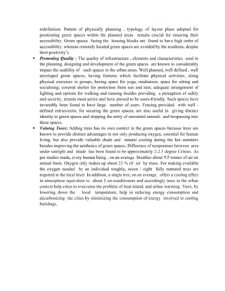 redefinition. Pattern of physically planning , typology of layout plans adopted for
positioning green spaces within the planned areas remain crucial for ensuring their
accessibility. Green spaces facing the housing blocks are found to have high order of
accessibility, whereas remotely located green spaces are avoided by the residents, despite
their positivity’s.
 Promoting Quality ; The quality of infrastructure , elements and characteristics used in
the planning, designing and development of the green spaces are known to considerably
impact the usability of such spaces in the urban areas. Well planned, well defined , well
developed green spaces, having features which facilitate physical activities, doing
physical exercises in groups, having space for yoga, meditation; space for sitting and
socialising; covered shelter for protection from sun and rain; adequate arrangement of
lighting and options for walking and running besides providing a perception of safety
and security, remain most active and have proved to be users-friendly. Such spaces have
invariably been found to have large number of users. Fencing provided with well -
defined entries/exits, for securing the green spaces, are also useful in giving distinct
identity to green spaces and stopping the entry of unwanted animals and trespassing into
these spaces.
 Valuing Trees; Adding trees has its own context in the green spaces because trees are
known to provide distinct advantages in not only producing oxygen, essential for human
living, but also provide valuable shade and natural cooling during the hot summers
besides improving the aesthetics of green spaces. Difference of temperature between area
under sunlight and shade has been found to be approximately 2-2.5 degree Celsius. As
per studies made, every human being , on an average breathes about 9.5 tonnes of air on
annual basis. Oxygen only makes up about 23 % of air by mass. For making available
the oxygen needed by an individual roughly, seven / eight fully matured trees are
required at the local level. In addition, a single tree, on an average, offers a cooling effect
in atmosphere equivalent to about 5 air-conditioners and accordingly trees in the urban
context help cities to overcome the problem of heat island, and urban warming. Trees, by
lowering down the local temperature, help in reducing energy consumption and
decarbonizing the cities by minimizing the consumption of energy involved in cooling
buildings.
 