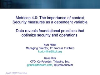 Metricon 4.0: The importance of context Security measures as a dependent variable Data reveals foundational practices that optimize security and operations  Kurt Milne Managing Director, IT Process Institute [email_address] Gene Kim CTO, Co-Founder, Tripwire, Inc. [email_address] , @RealGeneKim 