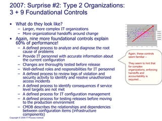 2007: Surprise #2: Type 2 Organizations: 3 + 9 Foundational Controls What do they look like?  Larger, more complex IT organizations More organizational handoffs around change Again, nine more foundational controls explain 60% of performance! A defined process to analyze and diagnose the root cause of problems Provide IT personnel with accurate information about the current configuration Changes are thoroughly tested before release Well-defined roles and responsibilities for IT personnel A defined process to review logs of violation and security activity to identify and resolve unauthorized access incidents A defined process to identify consequences if service level targets are not met A defined process for IT configuration management A defined process for testing releases before moving to the production environment CMDB describes the relationships and dependencies between configuration items (infrastructure components) Again, these controls seem familiar – They seem to hint that for complex organizations, enforcing handoffs and accountability is required… 