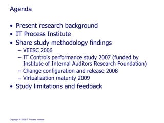 Agenda Present research background IT Process Institute  Share study methodology findings VEESC 2006 IT Controls performance study 2007 (funded by Institute of Internal Auditors Research Foundation) Change configuration and release 2008 Virtualization maturity 2009 Study limitations and feedback 