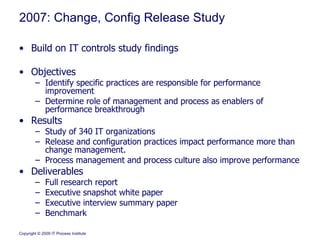 2007: Change, Config Release Study Build on IT controls study findings Objectives Identify specific practices are responsible for performance improvement Determine role of management and process as enablers of performance breakthrough Results Study of 340 IT organizations Release and configuration practices impact performance more than change management. Process management and process culture also improve performance Deliverables  Full research report Executive snapshot white paper Executive interview summary paper Benchmark 
