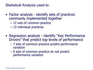 Statistical Analysis used to: Factor analysis - identify sets of practices commonly implemented together 12 sets of common practice 13 individual practices  Regression analysis - identify “Key Performance Drivers” that predict top levels of performance 7 sets of common practice predict performance variation 5 sets of common practice do not predict performance variation 