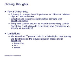 Closing Thoughts Key aha moments It is easy to observe the 4-5x performance difference between high and low performers Detection and recovery security metrics correlate with operations metrics Entity level controls are just as important supervisory controls Something is still missing to create imperative (compliance vs. security vs. operations) Limitations We focused on IT general controls: substantiation over scoping We didn’t focus on the inputs/outputs of infosec and IT operations Queue time WIP Rework 