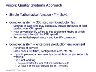 Vision: Quality Systems Approach Simple Mathematical function - Y = 2x+1  Complex system – 300 step semiconductor fab Settings at each step may potentially impact attributes of final product –i.e. CPU speed How do you identify where to set equipment knobs at which process steps to optimize CPU speed? Run controlled experiments – and identify correlation. Complex system – enterprise production environment Hundreds of services Many nodes, switches, configurations etc. etc. etc. If you implement a new security control, how do you know it is working?  If it is not working  Do you consider it a sunk cost and pull it back out?  Or leave it on the ever growing pile of IT systems. 