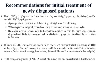 Recommendations for initial treatment of
newly diagnosed patients
Ø Use of IVIg (1 g/kg on 1 or 2 consecutive days or 0.4 g/kg per day for 5 days), or IV
anti-D (50-75 µg/kg once)
• Appropriate in patients with bleeding, at high risk for bleeding
• Who require a surgical procedure, or who are unresponsive to steriods.
• Relevant contraindications to high-dose corticosteroid therapy (eg, insulin-
dependent diabetes, uncontrolled diabetes, psychiatric disorders, active
infection)
Ø If using anti-D, consideration needs to be exercised over potential triggering of DIC
or hemolysis. Steroid premedication should be considered for anti-D to minimize
acute infusion reactions (eg, headaches, fever-chills, and/or intravascular hemolysis).
Ø TPO receptor agonists (TPO-RAs) and rituximab are not considered initial therapies.
 