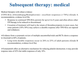 Subsequent therapy: medical
Medical therapies with robust evidence
ØTPO-RAs (Eltrombopag/Romiplostim):- excellent responses (>70%) (Grade A
recommendation, evidence level Ib).
• Response to continued TPO-RAs persists for up to 6 to 8 years and often allows other
ITP therapy to be reduced or discontinued.
• Cessation of treatment will lead to the return of thrombocytopenia in most cases, but
some patients (10%-30%) may achieve a durable response after TPO-RAs are tapered
and withdrawn.
ØEvidence from a systematic review of multiple uncontrolled trials and RCTs shows a response
to rituximab in 60% of patients.
• Long-term durable responses occur in 20% to 25% of adult patients (Grade B
recommendation, evidence level IIa).
ØFostamatinib offers an alternative mechanism for reducing platelet destruction; it may provide
response rates of 43% but stable responses of only 18%.
 