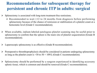 Recommendations for subsequent therapy for
persistent and chronic ITP in adults: surgical
Ø Splenectomy is associated with long-term treatment-free remissions.
Ø Recommended to wait ≥12 to 24 months from diagnosis before performing
splenectomy because of the chance of remission or stabilization of a platelet count at a
hemostatic level (Grade C recommendation).
Ø When available, indium-labeled autologous platelet scanning may be useful prior to
splenectomy to confirm that the spleen is the main site of platelet sequestration (Grade B
recommendation).
Ø Laparoscopic splenectomy is as effective (Grade B recommendation).
Ø Postoperative thromboprophylaxis should be considered in patients undergoing splenectomy
as long as the platelet count is >30 to 50 × 109/L (Grade C recommendation).
Ø Splenectomy should be performed by a surgeon experienced in identifying accessory
splenic tissue, which is common and should be removed (Grade C recommendation).
 