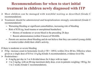 Recommendations for when to start initial
treatment in children newly diagnosed with ITP
Ø Most children can be managed with watchful waiting as described (Grade C
recommendation).
Ø Treatment should be administered and hospitalization strongly considered (Grade C
recommendation):
– Worsening bleeding or significant comorbidities, increasing risk of bleeding
– Risk of ICH (eg, head trauma or unexplained headaches)
• History of moderate or severe bleed in the preceding 28 days
• Recent administration (within 8 hours) of NSAIDs
– Parents are anxious about bleeding and do not believe that they can control (young child)
or restrict (older child) their child’s activity.
If there is moderate or severe bleeding
Ø IVIg:- increase count to hemostatic levels (>50 × 109/L) within 24 to 48 hrs. Effective when
given as a single dose of 0.8 to 1.0 g/kg (Grade A recommendation, evidence level Ib).
Ø Prednisolone:-
Ø 4 mg/kg per day in 3 or 4 divided doses for 4 days with no taper
Ø 1 to 2 mg/kg, with an 80-mg maximum daily dose, even in patients weighing >80 kg, for
1 to 2 weeks (Grade C recommendation).
 
