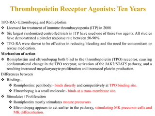 Thrombopoietin Receptor Agonists: Ten Years
TPO-RA:- Eltrombopag and Romiplostim
v Licensed for treatment of immune thrombocytopenia (ITP) in 2008
v Six largest randomized controlled trials in ITP have used one of these two agents. All studies
have demonstrated a platelet response rate between 50-90%
v TPO-RA were shown to be effective in reducing bleeding and the need for concomitant or
rescue medication.
Mechanism of action
v Romiplostim and eltrombopag both bind to the thrombopoietin (TPO) receptor, causing
conformational change in the TPO receptor, activation of the JAK2/STAT5 pathway, and a
resulting increased megakaryocyte proliferation and increased platelet production.
Differences between
v Binding:-
v Romiplostim: peptibody:- binds directly and competitively at TPO binding site.
v Eltrombopag is a small molecule:- binds at a trans-membrane site.
v Stimulates / Proliferation
v Romiplostim mostly stimulates mature precursors
v Eltrombopag appears to act earlier in the pathway, stimulating MK precursor cells and
MK differentiation.
 