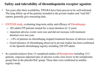 Safety and tolerability of thrombopoietin receptor agonists
• Ten years after their availability, TPO-RA have been proven to be well-tolerated.
The long follow up of the patients included in the pivotal studies and “real-life”
reports generally give reassuring data.
• EXTEND study, evaluating long-term safety and efficacy of Eltrombopag:-
– 302 adults ITP patients treated for a mean duration of >2 years
– important adverse events were rare and did not increase with treatment
duration over one year.
– ~14% of patients on eltrombopag stopped treatment because of adverse events.
– Good tolerance of eltrombopag observed in pivotal studies has been confirmed
in the Spanish eltrombopag registry including 220 ITP adults.
• In a pooled analysis from 13 completed studies of Romiplostim including 1111
patients, exposure-adjusted rates of adverse events were lower in the romiplostim
group than in the placebo/SoC group. These data were confirmed in another
registry study.
 