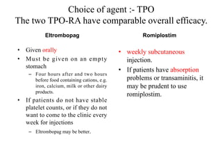Choice of agent :- TPO
The two TPO-RA have comparable overall efficacy.
Eltrombopag
• Given orally
• Must be given on an empty
stomach
– Four hours after and two hours
before food containing cations, e.g.
iron, calcium, milk or other dairy
products.
• If patients do not have stable
platelet counts, or if they do not
want to come to the clinic every
week for injections
– Eltrombopag may be better.
Romiplostim
• weekly subcutaneous
injection.
• If patients have absorption
problems or transaminitis, it
may be prudent to use
romiplostim.
 