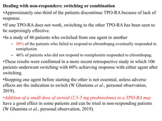 Dealing with non-responders: switching or combination
•Approximately one-third of the patients discontinue TPO-RA because of lack of
response.
•If one TPO-RA does not work, switching to the other TPO-RA has been seen to
be surprisingly effective.
•In a study of 46 patients who switched from one agent to another
– 80% of the patients who failed to respond to eltrombopag eventually responded to
romiplostim
– 46% of patients who did not respond to romiplostim responded to eltrombopag.
•These results were confirmed in a more recent retrospective study in which 106
patients underwent switching with 60% achieving response with either agent after
switching.
•Stopping one agent before starting the other is not essential, unless adverse
effects are the indication to switch (W Ghanima et al., personal observation,
2019).
•Addition of a small dose of steroid (2.5-5 mg prednisolone) to a TPO-RA may
have a good effect in some patients and can be tried in non-responding patients
(W Ghanima et al., personal observation, 2019).
 