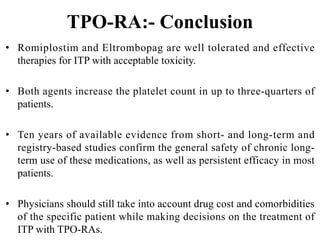 TPO-RA:- Conclusion
• Romiplostim and Eltrombopag are well tolerated and effective
therapies for ITP with acceptable toxicity.
• Both agents increase the platelet count in up to three-quarters of
patients.
• Ten years of available evidence from short- and long-term and
registry-based studies confirm the general safety of chronic long-
term use of these medications, as well as persistent efficacy in most
patients.
• Physicians should still take into account drug cost and comorbidities
of the specific patient while making decisions on the treatment of
ITP with TPO-RAs.
 