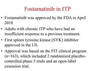 Fostamatinib in ITP
• Fostamatinib was approved by the FDA in April
2018
• Adults with chronic ITP who have had an
insufficient response to a previous treatment.
• First spleen tyrosine kinase (SYK) inhibitor
approved in the US.
• Approval was based on the FIT clinical program
(n=163), which included 2 randomized placebo-
controlled phase 3 trials and an open-label
extension trial.
 