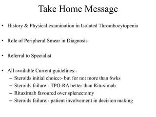 Take Home Message
• History & Physical examination in Isolated Thrombocytopenia
• Role of Peripheral Smear in Diagnosis
• Referral to Specialist
• All available Current guidelines:-
– Steroids initial choice:- but for not more than 6wks
– Steroids failure:- TPO-RA better than Rituximab
– Rituximab favoured over splenectomy
– Steroids failure:- patient involvement in decision making
 
