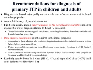 Recommendations for diagnosis of
primary ITP in children and adults
Ø Diagnosis is based principally on the exclusion of other causes of isolated
thrombocytopenia:-
Ø A complete history, physical examination
Ø Full blood count, and an expert analysis of the peripheral blood film should be
evaluated at initial diagnosis (Grade C, Level IV evidence).
• To exclude other hematological conditions, including hereditary thrombocytopenia and
Pseudothrombocytopenia).
Ø Bone marrow examination is not required in the initial diagnosis
• Appropriate in those relapsing after remission, in patients not responding to initial treatment options
• Where Splenectomy is considered
– If other abnormalities are detected in the blood count or morphology (evidence level III; Grade C
recommendation).
– This examination should ideally include an aspirate, biopsy, flowcytometry, and Cytogenetics
(evidence level IV; Grade C recommendation).
Ø Routinely test for hepatitis B virus (HBV), HIV, and hepatitis C virus (HCV) in all
adult patients (evidence level IIb).
 