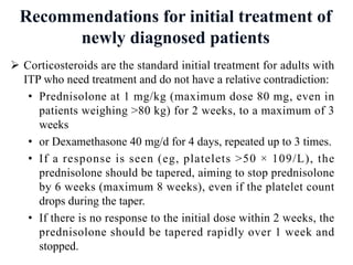 Recommendations for initial treatment of
newly diagnosed patients
Ø Corticosteroids are the standard initial treatment for adults with
ITP who need treatment and do not have a relative contradiction:
• Prednisolone at 1 mg/kg (maximum dose 80 mg, even in
patients weighing >80 kg) for 2 weeks, to a maximum of 3
weeks
• or Dexamethasone 40 mg/d for 4 days, repeated up to 3 times.
• If a response is seen (eg, platelets >50 × 109/L), the
prednisolone should be tapered, aiming to stop prednisolone
by 6 weeks (maximum 8 weeks), even if the platelet count
drops during the taper.
• If there is no response to the initial dose within 2 weeks, the
prednisolone should be tapered rapidly over 1 week and
stopped.
 