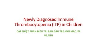 Newly Diagnosed Immune
Thrombocytopenia (ITP) in Children
CẬP NHẬT PHẦN ĐIỀU TRỊ BAN ĐẦU TRẺ MỚI MẮC ITP
BS.NTH
 