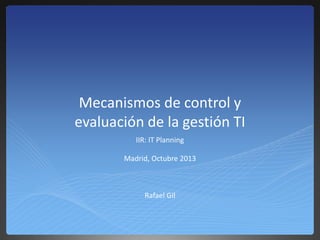 Mecanismos de control y
evaluación de la gestión TI
IIR: IT Planning
Madrid, Octubre 2013
Rafael Gil
 