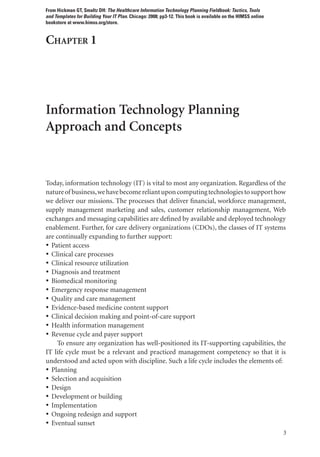 3
Chapter 1
Information Technology Planning
Approach and Concepts
Today, information technology (IT) is vital to most any organization. Regardless of the
natureof business,wehavebecomereliantuponcomputingtechnologiestosupporthow
we deliver our missions. The processes that deliver financial, workforce management,
supply management marketing and sales, customer relationship management, Web
exchanges and messaging capabilities are defined by available and deployed technology
enablement. Further, for care delivery organizations (CDOs), the classes of IT systems
are continually expanding to further support:
• Patient access
• Clinical care processes
• Clinical resource utilization
• Diagnosis and treatment
• Biomedical monitoring
• Emergency response management
• Quality and care management
• Evidence-based medicine content support
• Clinical decision making and point-of-care support
• Health information management
• Revenue cycle and payer support
To ensure any organization has well-positioned its IT-supporting capabilities, the
IT life cycle must be a relevant and practiced management competency so that it is
understood and acted upon with discipline. Such a life cycle includes the elements of:
• Planning
• Selection and acquisition
• Design
• Development or building
• Implementation
• Ongoing redesign and support
• Eventual sunset
From Hickman GT, Smaltz DH: The Healthcare Information Technology Planning Fieldbook: Tactics, Tools
and Templates for Building Your IT Plan. Chicago: 2008; pp3-12. This book is available on the HIMSS online
bookstore at www.himss.org/store.
 