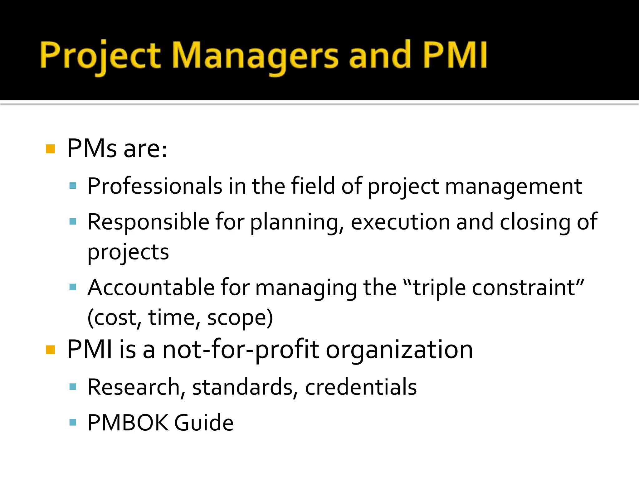 PMs are: Professionals in the field of project management Responsible for planning, execution and closing of projects Accountable for managing the “triple constraint” (cost, time, scope) PMI is a not-for-profit organization Research, standards, credentials PMBOK Guide 