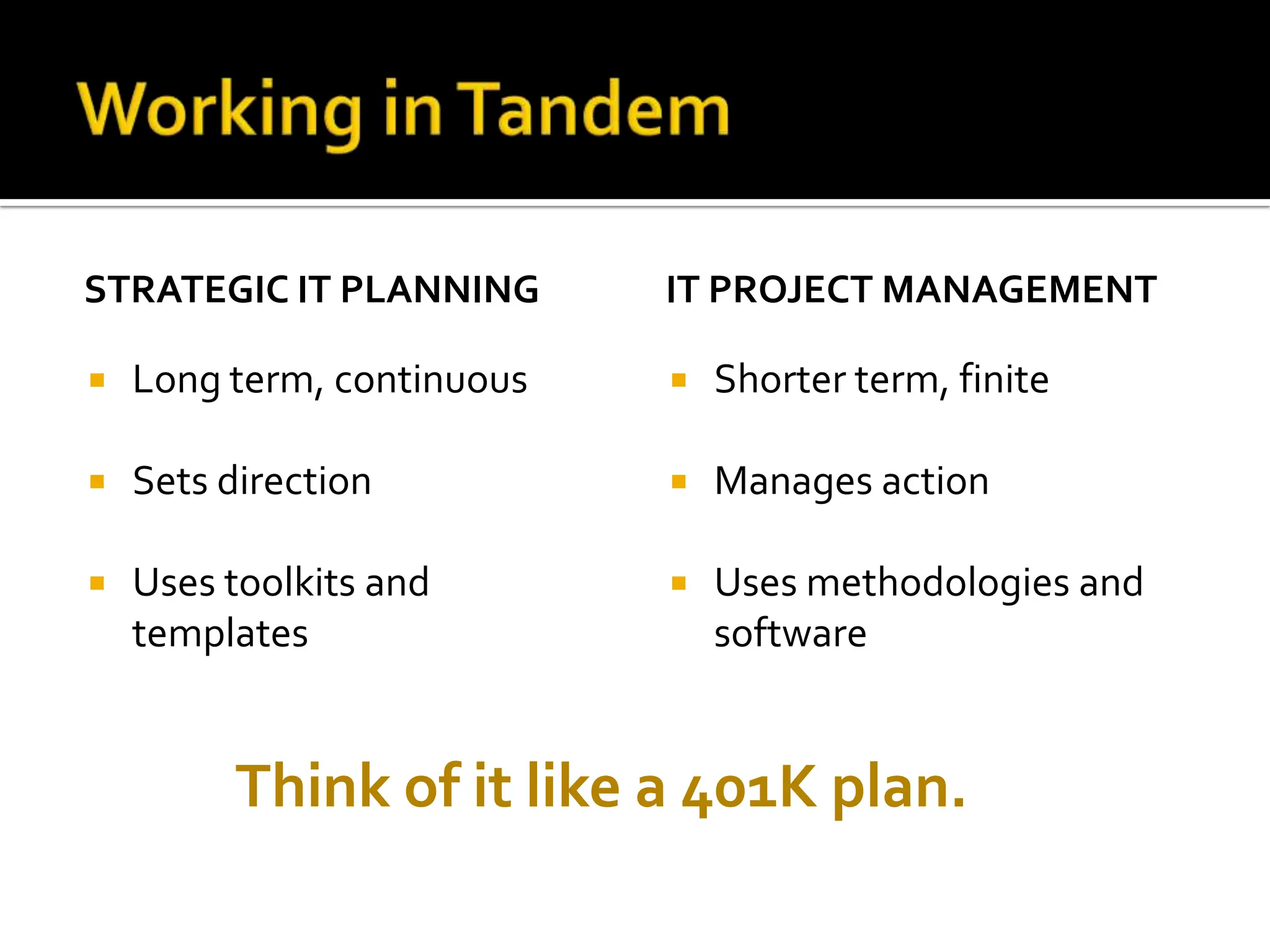 STRATEGIC IT PLANNING Long term, continuous Sets direction Uses toolkits and templates IT PROJECT MANAGEMENT Shorter term, finite Manages action Uses methodologies and software Think of it like a 401K plan. 