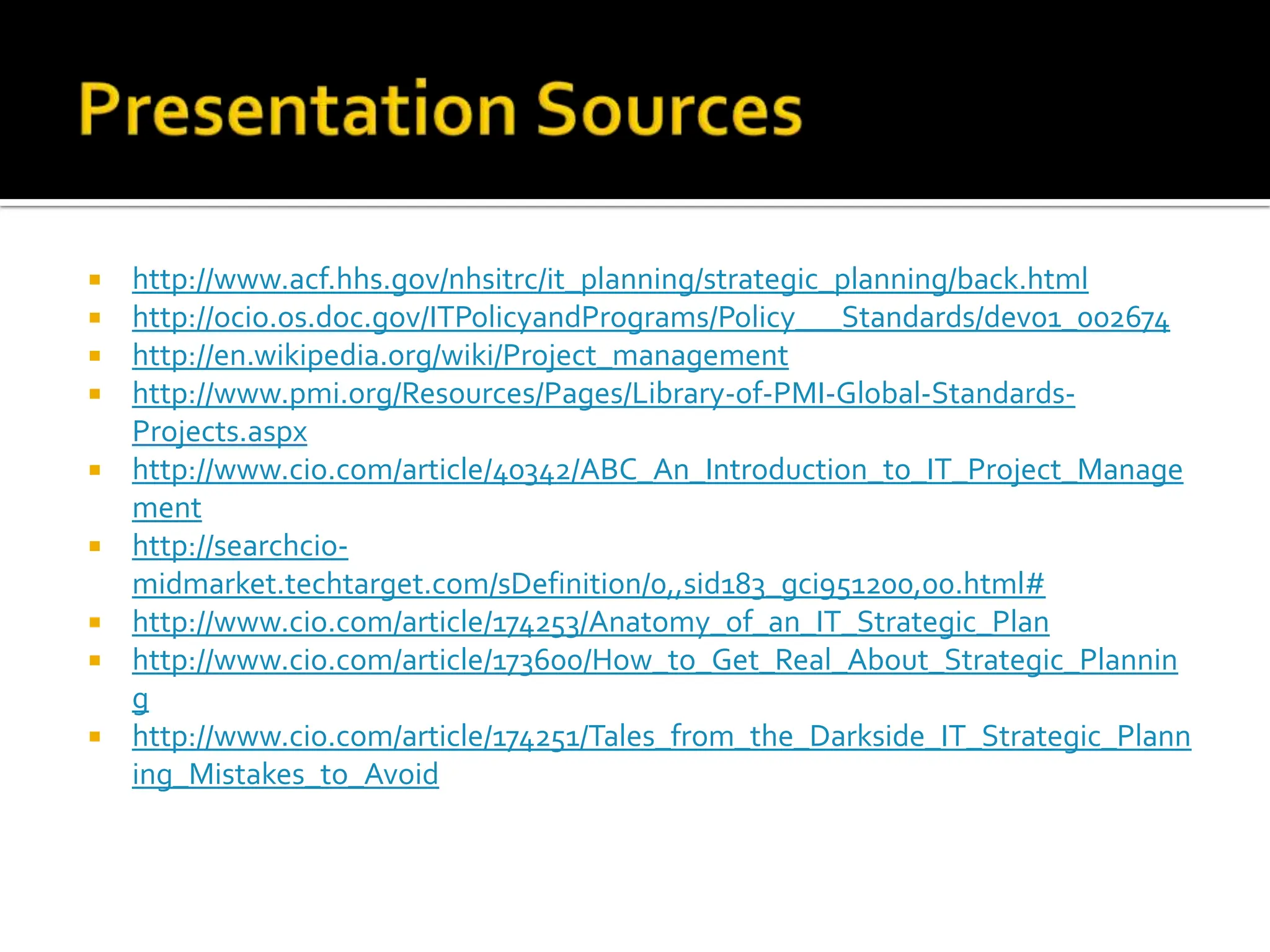 http://www.acf.hhs.gov/nhsitrc/it_planning/strategic_planning/back.html http://ocio.os.doc.gov/ITPolicyandPrograms/Policy___Standards/dev01_002674 http://en.wikipedia.org/wiki/Project_management http://www.pmi.org/Resources/Pages/Library-of-PMI-Global-Standards-Projects.aspx http://www.cio.com/article/40342/ABC_An_Introduction_to_IT_Project_Management http://searchcio-midmarket.techtarget.com/sDefinition/0,,sid183_gci951200,00.html# http://www.cio.com/article/174253/Anatomy_of_an_IT_Strategic_Plan http://www.cio.com/article/173600/How_to_Get_Real_About_Strategic_Planning http://www.cio.com/article/174251/Tales_from_the_Darkside_IT_Strategic_Planning_Mistakes_to_Avoid 