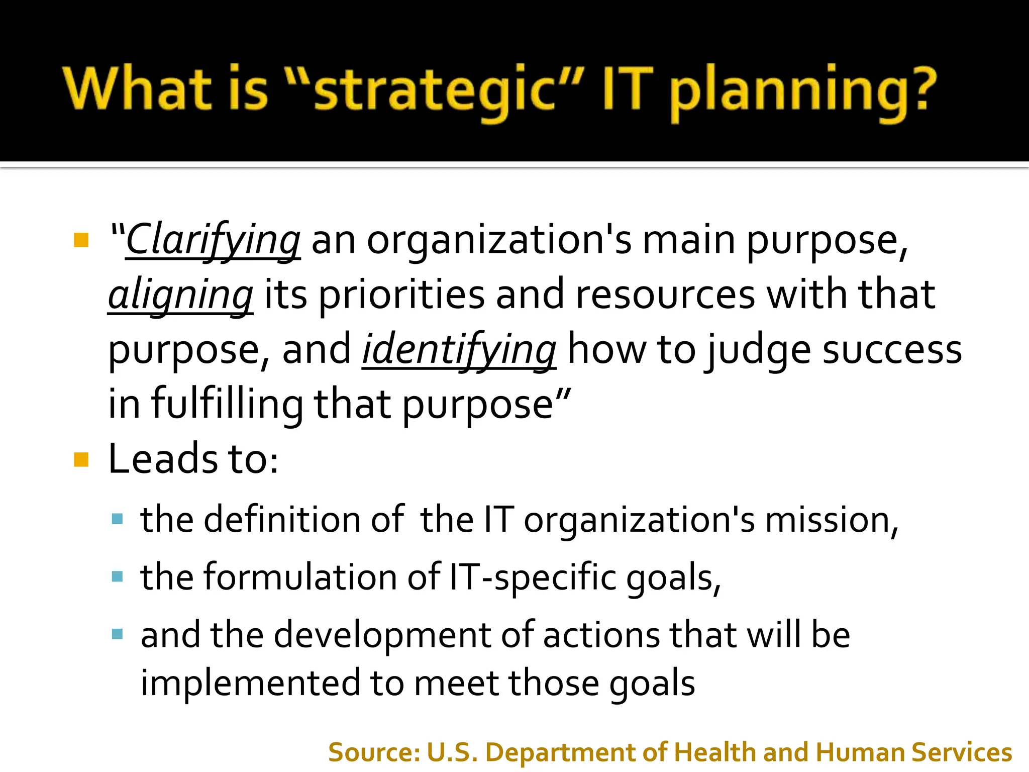 “ Clarifying   an organization's main purpose,  aligning   its priorities and resources with that purpose, and  identifying  how to judge success in fulfilling that purpose” Leads to: the definition of  the IT organization's mission,  the formulation of IT-specific goals, and the development of actions that will be implemented to meet those goals Source: U.S. Department of Health and Human Services 