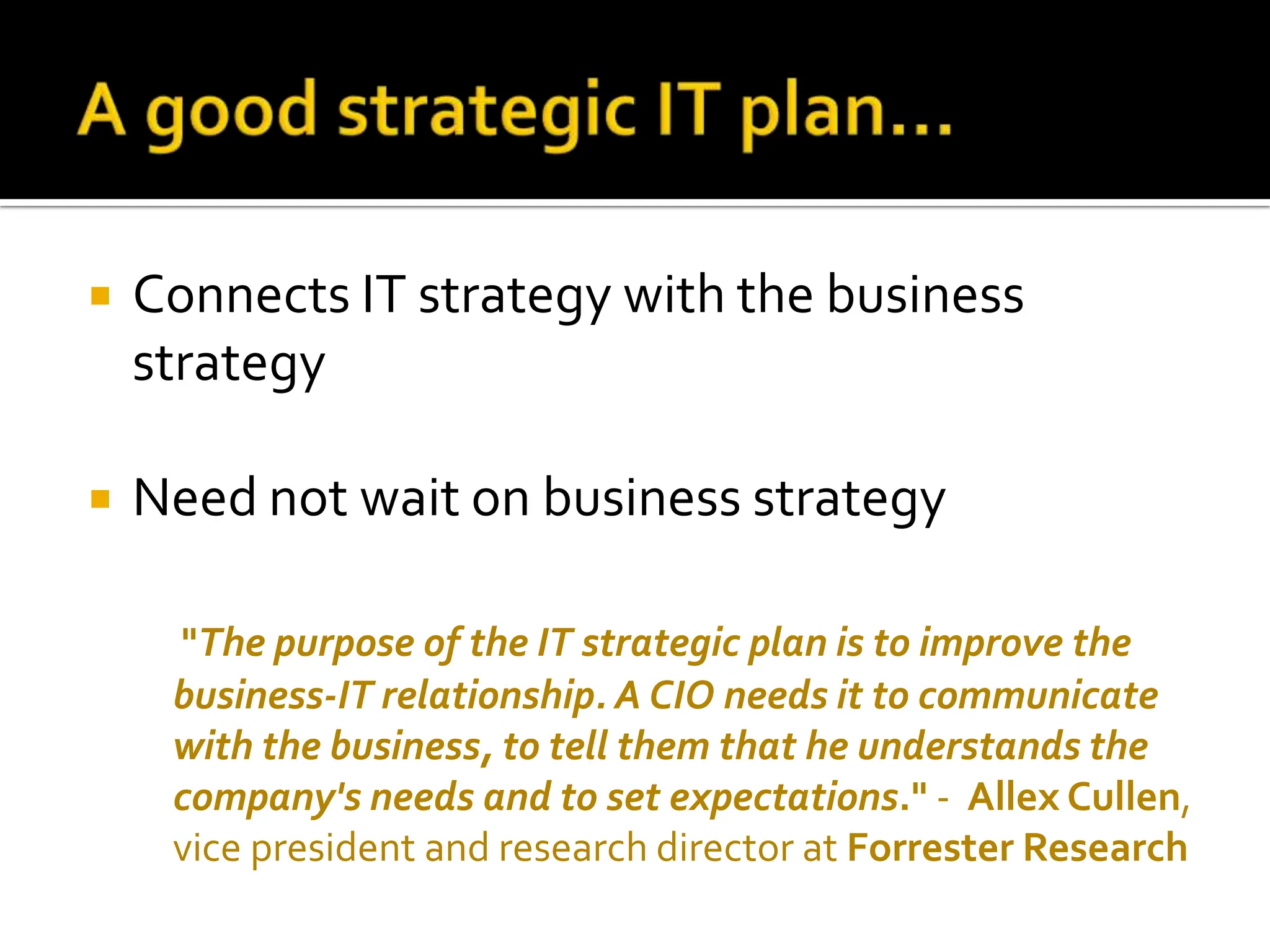 Connects IT strategy with the business strategy Need not wait on business strategy   &quot; The purpose of the IT strategic plan is to improve the business-IT relationship. A CIO needs it to communicate with the business, to tell them that he understands the company's needs and to set expectations .&quot;  -  Allex Cullen , vice president and research director at  Forrester Research 