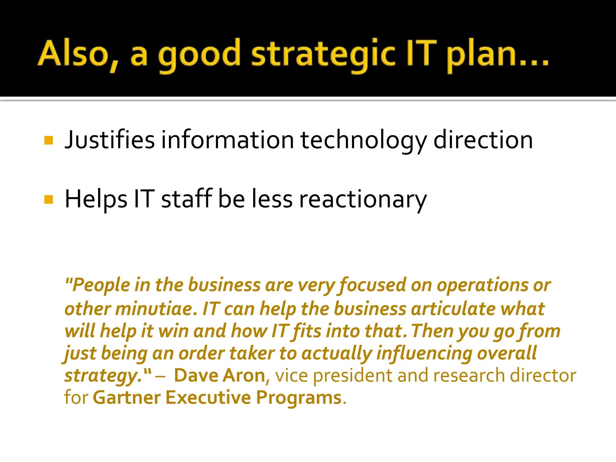 Justifies information technology direction Helps IT staff be less reactionary &quot;People in the business are very focused on operations or other minutiae. IT can help the business articulate what will help it win and how IT fits into that. Then you go from just being an order taker to actually influencing overall strategy.“  –  Dave Aron , vice president and research director for  Gartner Executive Programs .  