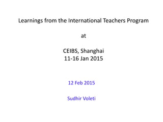 Learnings from the International Teachers Program
at
CEIBS, Shanghai
11-16 Jan 2015
12 Feb 2015
Sudhir Voleti
 