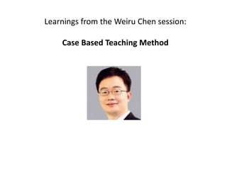 Learnings from the Weiru Chen session:
Case Based Teaching Method
 