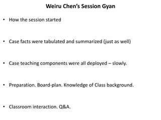 Weiru Chen’s Session Gyan
• How the session started
• Case facts were tabulated and summarized (just as well)
• Case teaching components were all deployed – slowly.
• Preparation. Board-plan. Knowledge of Class background.
• Classroom interaction. Q&A.
 