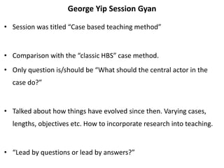 George Yip Session Gyan
• Session was titled “Case based teaching method”
• Comparison with the “classic HBS” case method.
• Only question is/should be “What should the central actor in the
case do?”
• Talked about how things have evolved since then. Varying cases,
lengths, objectives etc. How to incorporate research into teaching.
• “Lead by questions or lead by answers?”
 