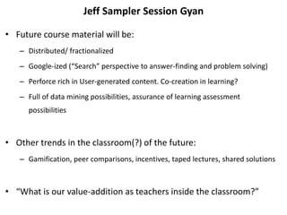 Jeff Sampler Session Gyan
• Future course material will be:
– Distributed/ fractionalized
– Google-ized (“Search” perspective to answer-finding and problem solving)
– Perforce rich in User-generated content. Co-creation in learning?
– Full of data mining possibilities, assurance of learning assessment
possibilities
• Other trends in the classroom(?) of the future:
– Gamification, peer comparisons, incentives, taped lectures, shared solutions
• “What is our value-addition as teachers inside the classroom?”
 