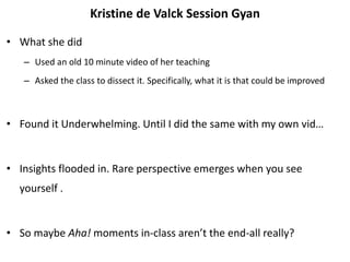Kristine de Valck Session Gyan
• What she did
– Used an old 10 minute video of her teaching
– Asked the class to dissect it. Specifically, what it is that could be improved
• Found it Underwhelming. Until I did the same with my own vid…
• Insights flooded in. Rare perspective emerges when you see
yourself .
• So maybe Aha! moments in-class aren’t the end-all really?
 