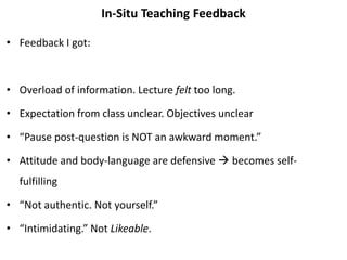 In-Situ Teaching Feedback
• Feedback I got:
• Overload of information. Lecture felt too long.
• Expectation from class unclear. Objectives unclear
• “Pause post-question is NOT an awkward moment.”
• Attitude and body-language are defensive  becomes self-
fulfilling
• “Not authentic. Not yourself.”
• “Intimidating.” Not Likeable.
 