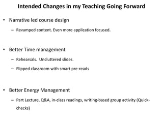 Intended Changes in my Teaching Going Forward
• Narrative led course design
– Revamped content. Even more application focused.
• Better Time management
– Rehearsals. Uncluttered slides.
– Flipped classroom with smart pre-reads
• Better Energy Management
– Part Lecture, Q&A, in-class readings, writing-based group activity (Quick-
checks)
 