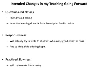 Intended Changes in my Teaching Going Forward
• Questions-led classes
– Friendly cold-calling
– Inductive learning drive  Basic board-plan for discussion
• Responsiveness
– Will actually try to write to students who made good points in class
– And to likely sinks offering hope.
• Practiced Slowness
– Will try to make haste slowly.
 