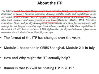 About the ITP
• The format of the ITP has changed over the years.
• Module 1 happened in CEIBS Shanghai. Module 2 is in July.
• How and Why might the ITP actually help?
• Rumor is that ISB will be hosting ITP in 2019?
 