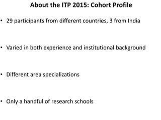 About the ITP 2015: Cohort Profile
• 29 participants from different countries, 3 from India
• Varied in both experience and institutional background
• Different area specializations
• Only a handful of research schools
 
