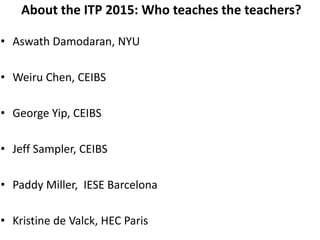 About the ITP 2015: Who teaches the teachers?
• Aswath Damodaran, NYU
• Weiru Chen, CEIBS
• George Yip, CEIBS
• Jeff Sampler, CEIBS
• Paddy Miller, IESE Barcelona
• Kristine de Valck, HEC Paris
 