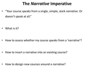 The Narrative Imperative
• “Your course speaks from a single, simple, stark narrative. Or
doesn’t speak at all.”
• What is it?
• How to assess whether my course speaks from a ‘narrative’?
• How to insert a narrative into an existing course?
• How to design new courses around a narrative?
 