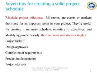 Seven tips for creating a solid project
schedule
7.Include project milestones: Milestones are events or markers
that stand for an important point in your project. They’re useful
for creating a summary schedule, reporting to executives, and
identifying problems early. Here are some milestone examples:
Project kickoff
Design approvals
Completion of requirements
Product implementation
Project closeout
PreparedBy: Dr.R. Mohandas,Asst. Prof., Department of
Computer Science &Engineering ,SRMIST. 1
0
 