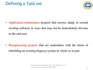 Defining a Task set
• Application maintenance projects that correct, adapt, or extend
existing software in ways that may not be immediately obvious
to the end-user.
• Reengineering projects that are undertaken with the intent of
rebuilding an existing (legacy) system in whole or in part.
PreparedBy: Dr.R. Mohandas,Asst. Prof., Department of
Computer Science &Engineering ,SRMIST. 1
3
 