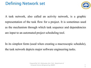 Defining Network set
A task network, also called an activity network, is a graphic
representation of the task flow for a project. It is sometimes used
as the mechanism through which task sequence and dependencies
are input to an automated project scheduling tool.
In its simplest form (used when creating a macroscopic schedule),
the task network depicts major software engineering tasks.
PreparedBy: Dr.R. Mohandas,Asst. Prof., Department of
Computer Science &Engineering ,SRMIST. 1
5
 