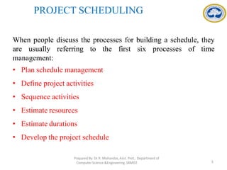 PROJECT SCHEDULING
When people discuss the processes for building a schedule, they
are usually referring to the first six processes of time
management:
• Plan schedule management
• Define project activities
• Sequence activities
• Estimate resources
• Estimate durations
• Develop the project schedule
PreparedBy: Dr.R. Mohandas,Asst. Prof., Department of
Computer Science &Engineering ,SRMIST. 3
 